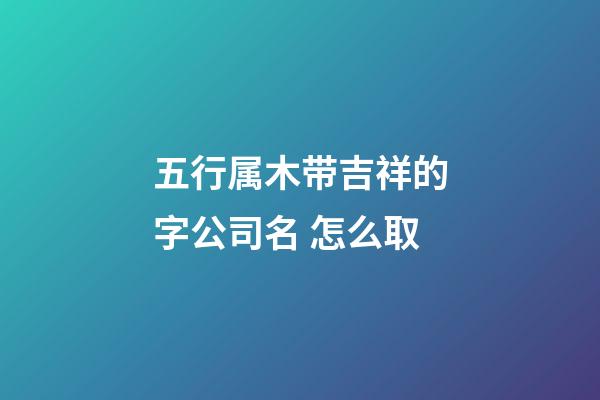 五行属木带吉祥的字公司名 怎么取-第1张-公司起名-玄机派